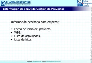 ©2011DharmaConsultingSACTodoslosderechosreservados.Prohibidasureproduccióntotaloparcial,osuusocomercialsinpermisodelautor.
Página Web: www.dharmacon.net , contacto: informes@dharma-consulting.com
Información de Input de Gestión de Proyectos
Información necesaria para empezar:
• Fecha de inicio del proyecto.
• WBS.
• Lista de actividades.
• Lista de hitos.
 