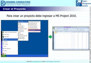 ©2011DharmaConsultingSACTodoslosderechosreservados.Prohibidasureproduccióntotaloparcial,osuusocomercialsinpermisodelautor.
Página Web: www.dharmacon.net , contacto: informes@dharma-consulting.com
Crear el Proyecto
Para crear un proyecto debe ingresar a MS Project 2010.
 