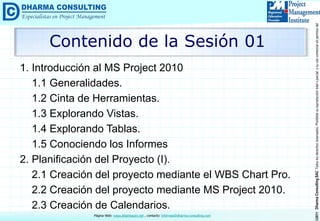 ©2011DharmaConsultingSACTodoslosderechosreservados.Prohibidasureproduccióntotaloparcial,osuusocomercialsinpermisodelautor.
Página Web: www.dharmacon.net , contacto: informes@dharma-consulting.com
Contenido de la Sesión 01
1. Introducción al MS Project 2010
1.1 Generalidades.
1.2 Cinta de Herramientas.
1.3 Explorando Vistas.
1.4 Explorando Tablas.
1.5 Conociendo los Informes
2. Planificación del Proyecto (I).
2.1 Creación del proyecto mediante el WBS Chart Pro.
2.2 Creación del proyecto mediante MS Project 2010.
2.3 Creación de Calendarios.
 