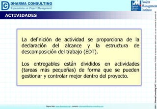 ©2011DharmaConsultingSACTodoslosderechosreservados.Prohibidasureproduccióntotaloparcial,osuusocomercialsinpermisodelautor.
Página Web: www.dharmacon.net , contacto: informes@dharma-consulting.com
La definición de actividad se proporciona de la
declaración del alcance y la estructura de
descomposición del trabajo (EDT).
Los entregables están divididos en actividades
(tareas más pequeñas) de forma que se pueden
gestionar y controlar mejor dentro del proyecto.
ACTIVIDADES
 