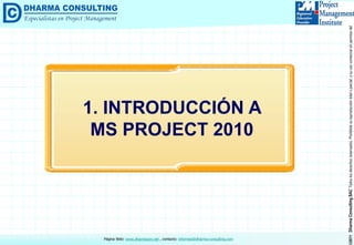 ©2011DharmaConsultingSACTodoslosderechosreservados.Prohibidasureproduccióntotaloparcial,osuusocomercialsinpermisodelautor.
Página Web: www.dharmacon.net , contacto: informes@dharma-consulting.com
1. INTRODUCCIÓN A
MS PROJECT 2010
 
