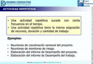 ©2011DharmaConsultingSACTodoslosderechosreservados.Prohibidasureproduccióntotaloparcial,osuusocomercialsinpermisodelautor.
Página Web: www.dharmacon.net , contacto: informes@dharma-consulting.com
• Una actividad repetitiva sucede con cierta
frecuencia en el tiempo.
• Una actividad repetitiva tiene la misma asignación
de recursos, duración y cantidad de trabajo.
ACTIVIDAD REPETITIVA
Ejemplos:
• Reuniones de coordinación semanal del proyecto.
• Reuniones de monitoreo de riesgo.
• Elaboración del informe de Desempeño del proyecto.
• Elaboración del informe de Desempeño del trabajo.
 