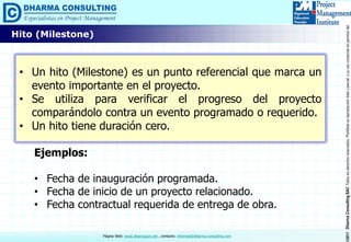©2011DharmaConsultingSACTodoslosderechosreservados.Prohibidasureproduccióntotaloparcial,osuusocomercialsinpermisodelautor.
Página Web: www.dharmacon.net , contacto: informes@dharma-consulting.com
Hito (Milestone)
• Un hito (Milestone) es un punto referencial que marca un
evento importante en el proyecto.
• Se utiliza para verificar el progreso del proyecto
comparándolo contra un evento programado o requerido.
• Un hito tiene duración cero.
Ejemplos:
• Fecha de inauguración programada.
• Fecha de inicio de un proyecto relacionado.
• Fecha contractual requerida de entrega de obra.
 