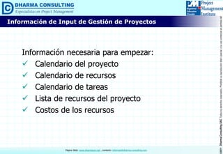 ©2011DharmaConsultingSACTodoslosderechosreservados.Prohibidasureproduccióntotaloparcial,osuusocomercialsinpermisodelautor.
Página Web: www.dharmacon.net , contacto: informes@dharma-consulting.com
Información necesaria para empezar:
 Calendario del proyecto
 Calendario de recursos
 Calendario de tareas
 Lista de recursos del proyecto
 Costos de los recursos
Información de Input de Gestión de Proyectos
 