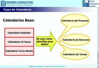 ©2011DharmaConsultingSACTodoslosderechosreservados.Prohibidasureproduccióntotaloparcial,osuusocomercialsinpermisodelautor.
Página Web: www.dharmacon.net , contacto: informes@dharma-consulting.com
Calendarios Base:
Calendario Estándar
Calendario 24 horas
Calendario Turno Noche
Se usan como
plantillas para
definir
Calendario del Proyecto
Calendario de Recursos
Calendario de Tareas
Tipos de Calendario
 