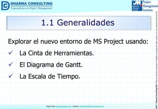 ©2011DharmaConsultingSACTodoslosderechosreservados.Prohibidasureproduccióntotaloparcial,osuusocomercialsinpermisodelautor.
Página Web: www.dharmacon.net , contacto: informes@dharma-consulting.com
Explorar el nuevo entorno de MS Project usando:
 La Cinta de Herramientas.
 El Diagrama de Gantt.
 La Escala de Tiempo.
1.1 Generalidades
 