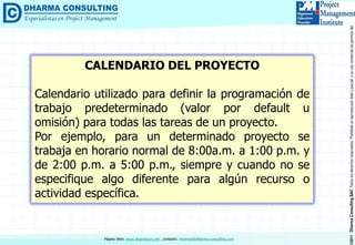 ©2011DharmaConsultingSACTodoslosderechosreservados.Prohibidasureproduccióntotaloparcial,osuusocomercialsinpermisodelautor.
Página Web: www.dharmacon.net , contacto: informes@dharma-consulting.com
CALENDARIO DEL PROYECTO
Calendario utilizado para definir la programación de
trabajo predeterminado (valor por default u
omisión) para todas las tareas de un proyecto.
Por ejemplo, para un determinado proyecto se
trabaja en horario normal de 8:00a.m. a 1:00 p.m. y
de 2:00 p.m. a 5:00 p.m., siempre y cuando no se
especifique algo diferente para algún recurso o
actividad específica.
 