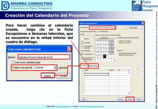 ©2011DharmaConsultingSACTodoslosderechosreservados.Prohibidasureproduccióntotaloparcial,osuusocomercialsinpermisodelautor.
Página Web: www.dharmacon.net , contacto: informes@dharma-consulting.com
Creación del Calendario del Proyecto
Para hacer cambios al calendario
creado, haga clic en la ficha
Excepciones o Semanas laborales, que
se encuentra en la mitad inferior del
cuadro de diálogo.
 