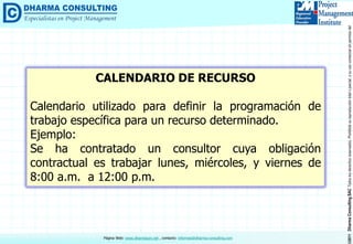©2011DharmaConsultingSACTodoslosderechosreservados.Prohibidasureproduccióntotaloparcial,osuusocomercialsinpermisodelautor.
Página Web: www.dharmacon.net , contacto: informes@dharma-consulting.com
CALENDARIO DE RECURSO
Calendario utilizado para definir la programación de
trabajo específica para un recurso determinado.
Ejemplo:
Se ha contratado un consultor cuya obligación
contractual es trabajar lunes, miércoles, y viernes de
8:00 a.m. a 12:00 p.m.
 