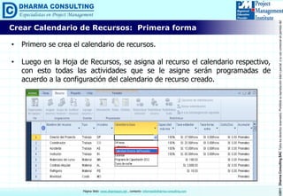 ©2011DharmaConsultingSACTodoslosderechosreservados.Prohibidasureproduccióntotaloparcial,osuusocomercialsinpermisodelautor.
Página Web: www.dharmacon.net , contacto: informes@dharma-consulting.com
Crear Calendario de Recursos: Primera forma
• Primero se crea el calendario de recursos.
• Luego en la Hoja de Recursos, se asigna al recurso el calendario respectivo,
con esto todas las actividades que se le asigne serán programadas de
acuerdo a la configuración del calendario de recurso creado.
 