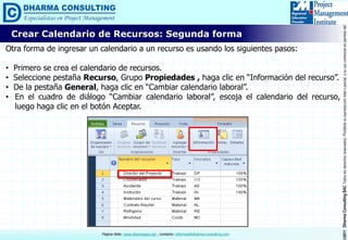 ©2011DharmaConsultingSACTodoslosderechosreservados.Prohibidasureproduccióntotaloparcial,osuusocomercialsinpermisodelautor.
Página Web: www.dharmacon.net , contacto: informes@dharma-consulting.com
Crear Calendario de Recursos: Segunda forma
Otra forma de ingresar un calendario a un recurso es usando los siguientes pasos:
• Primero se crea el calendario de recursos.
• Seleccione pestaña Recurso, Grupo Propiedades , haga clic en “Información del recurso”.
• De la pestaña General, haga clic en “Cambiar calendario laboral”.
• En el cuadro de diálogo “Cambiar calendario laboral”, escoja el calendario del recurso,
luego haga clic en el botón Aceptar.
 
