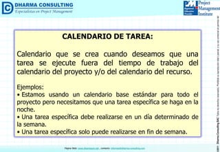 ©2011DharmaConsultingSACTodoslosderechosreservados.Prohibidasureproduccióntotaloparcial,osuusocomercialsinpermisodelautor.
Página Web: www.dharmacon.net , contacto: informes@dharma-consulting.com
CALENDARIO DE TAREA:
Calendario que se crea cuando deseamos que una
tarea se ejecute fuera del tiempo de trabajo del
calendario del proyecto y/o del calendario del recurso.
Ejemplos:
• Estamos usando un calendario base estándar para todo el
proyecto pero necesitamos que una tarea específica se haga en la
noche.
• Una tarea específica debe realizarse en un día determinado de
la semana.
• Una tarea específica solo puede realizarse en fin de semana.
 