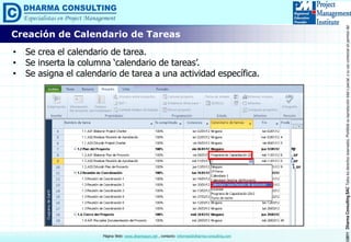 ©2011DharmaConsultingSACTodoslosderechosreservados.Prohibidasureproduccióntotaloparcial,osuusocomercialsinpermisodelautor.
Página Web: www.dharmacon.net , contacto: informes@dharma-consulting.com
Creación de Calendario de Tareas
• Se crea el calendario de tarea.
• Se inserta la columna ‘calendario de tareas’.
• Se asigna el calendario de tarea a una actividad específica.
 