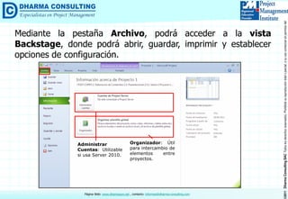 ©2011DharmaConsultingSACTodoslosderechosreservados.Prohibidasureproduccióntotaloparcial,osuusocomercialsinpermisodelautor.
Página Web: www.dharmacon.net , contacto: informes@dharma-consulting.com
Mediante la pestaña Archivo, podrá acceder a la vista
Backstage, donde podrá abrir, guardar, imprimir y establecer
opciones de configuración.
Administrar
Cuentas: Utilizable
si usa Server 2010.
Organizador: Útil
para intercambio de
elementos entre
proyectos.
 