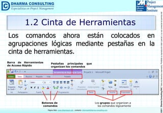 ©2011DharmaConsultingSACTodoslosderechosreservados.Prohibidasureproduccióntotaloparcial,osuusocomercialsinpermisodelautor.
Página Web: www.dharmacon.net , contacto: informes@dharma-consulting.com
Los comandos ahora están colocados en
agrupaciones lógicas mediante pestañas en la
cinta de herramientas.
1.2 Cinta de Herramientas
Barra de Herramientas
de Acceso Rápido
Pestañas principales que
organizan los comandos
Botones de
comandos
Los grupos que organizan a
los comandos lógicamente
 