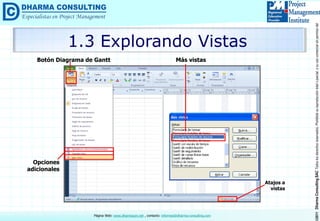 ©2011DharmaConsultingSACTodoslosderechosreservados.Prohibidasureproduccióntotaloparcial,osuusocomercialsinpermisodelautor.
Página Web: www.dharmacon.net , contacto: informes@dharma-consulting.com
1.3 Explorando Vistas
Botón Diagrama de Gantt
Opciones
adicionales
Más vistas
Atajos a
vistas
 