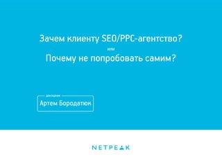 Зачем клиенту SEO/PPC-агентство? 
или 
Почему не попробовать самим? 
Артем Бородатюк 
 