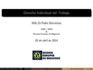 Derecho Individual del Trabajo
MSc.Dr.Pedro Barrientos
DAE - MBA
&
Escuela Europea de Negocios
25 de abril de 2014
MSc.Dr.Pedro Barrientos (UNC - Córdoba) DIT 25 de abril de 2014 1 / 29
 