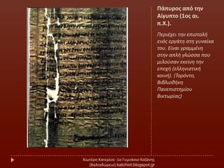 Πάπυροσ από τθν
Αίγυπτο (1οσ αι.
π.Χ.).
Περιζχει τθν επιςτολι
ενόσ εργάτθ ςτθ γυναίκα
του. Είναι γραμμζνθ
ςτθν απλι γλϊςςα που
μιλοφςαν εκείνθ τθν
εποχι (ελλθνιςτικι
κοινι). (Σορόντο,
Βιβλιοκικθ
Πανεπιςτθμίου
Βικτωρίασ)
Χιωτζρθ Κατερίνα -1ο Γυμνάςιο Κοηάνθσ
(Βαλταδϊρειο) katchiot.blogspot.gr
 