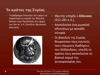 Σο κράτοσ τησ ΢υρίασ
Χιωτζρθ Κατερίνα -1ο Γυμνάςιο Κοηάνθσ
(Βαλταδϊρειο) katchiot.blogspot.gr
 Σετράδραχμο ΢ελεφκου που φζρει ωσ
παράςταςθ το κεφάλι του βαςιλιά.
Κόπθκε ςτθν Περςζπολθ ςτισ αρχζσ
του 3ου αι. π.Χ. (Λονδίνο, Βρετανικό
Μουςείο)
 Ιδρυτισ υπιρξε ο Σζλευκοσ
(312-281 π.Χ.),
 Αποτελοφςε ζνα μωςαϊκό
εκνοτιτων με αςτακι
ςφνορα.
 Οι βαςιλείσ τθσ ΢υρίασ
κεωροφςαν τουσ εαυτοφσ
τουσ νόμιμουσ διαδόχουσ
του Αλζξανδρου, επειδι το
κράτοσ τουσ αποτελοφςε το
βαςικό κορμό τθσ
αυτοκρατορίασ του.
 