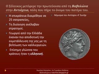 Ο Σϋλευκοσ μετϋφερε την πρωτεύουςα από τη Βαβυλώνα
ςτην Αντιόχεια, πόλη που πόρε το όνομα του πατϋρα του.
Χιωτζρθ Κατερίνα -1ο Γυμνάςιο Κοηάνθσ
(Βαλταδϊρειο) katchiot.blogspot.gr
 Η επικράτεια διαιρζκθκε ςε
25 ςατραπείεσ,
 Σθ διοίκθςθ ανζλαβαν
ςτρατθγοί.
 Γεωργοί από τθν Ελλάδα
ζκαναν πιο αποδοτικι τθν
εκμετάλλευςθ τθσ γθσ με τθ
βελτίωςθ των καλλιεργειϊν.
 Επίςθμθ γλϊςςα του
κράτουσ ιταν θ ελληνική.
 Νόμιςμα του Αντίοχου Α’ ΢ωτιρ
 