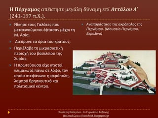 Η Πέργαμοσ απϋκτηςε μεγϊλη δύναμη επύ Αττάλου Α’
(241-197 π.Χ.).
Χιωτζρθ Κατερίνα -1ο Γυμνάςιο Κοηάνθσ
(Βαλταδϊρειο) katchiot.blogspot.gr
 Νίκθςε τουσ Γαλάτεσ που
μετακινοφμενοι ζφταςαν μζχρι τθ
Μ. Αςία.
 Διεφρυνε τα όρια του κράτουσ.
 Περιζλαβε τθ μικραςιατικι
περιοχι του βαςιλείου τθσ
΢υρίασ.
 Η πρωτεφουςα είχε κτιςτεί
κλιμακωτά πάνω ςε λόφο, τον
οποίο ςτεφάνωνε θ ακρόπολθ,
λαμπρό κρθςκευτικό και
πολιτιςμικό κζντρο.
 Αναπαράςταςθ τθσ ακρόπολθσ τθσ
Περγάμου. (Μουςείο Περγάμου,
Βερολίνο)
 