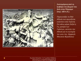 Λεπτομζρεια από τθ
ηωφόρο του βωμοφ του
Διόσ ςτθν Πζργαμο
(περ. 160 π.Χ.).
Παρουςιάηει τθ κεά
Ακθνά ενϊ αγωνίηεται
εναντίον ενόσ Γίγαντα.
΢το κάτω μζροσ δεξιά θ
Γθ, μθτζρα των
Γιγάντων, ικετεφει τθν
Ακθνά για τθ ςωτθρία
του γιου τθσ. (Αρχαιολ.
Μουςείο Βερολίνου)
Χιωτζρθ Κατερίνα -1ο Γυμνάςιο Κοηάνθσ
(Βαλταδϊρειο) katchiot.blogspot.gr
 