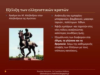 Εξέλιξη των ελληνιςτικών κρατών
Χιωτζρθ Κατερίνα -1ο Γυμνάςιο Κοηάνθσ
(Βαλταδϊρειο) katchiot.blogspot.gr
 Άγαλμα του Μ. Αλεξάνδρου ςτθν
Αλεξάνδρεια τθσ Αιγφπτου
 Ανάπτυξθ του εμπορίου
μπαχαρικϊν, βαμβακιοφ, μαργαρι
ταριϊν , πολφτιμων λίκων.
 Άφιξθ εμπόρων και τεχνιτϊν ςτισ
νζεσ πόλεισ αναηθτϊντασ
καλφτερεσ ςυνκικεσ ηωισ.
 Εξομάλυνςθ των διαφορϊν ςτα
ζθιμα, τη γλώςςα και τη
θρηςκεία λόγω τθσ κακθμερινισ
επαφισ των Ελλινων με τουσ
ντόπιουσ κατοίκουσ.
 