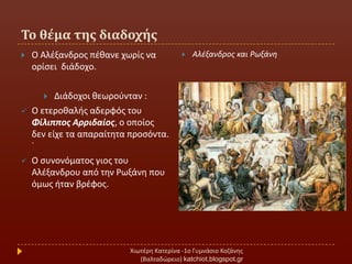 Σο θέμα τησ διαδοχήσ
Χιωτζρθ Κατερίνα -1ο Γυμνάςιο Κοηάνθσ
(Βαλταδϊρειο) katchiot.blogspot.gr
 Ο Αλζξανδροσ πζκανε χωρίσ να
ορίςει διάδοχο.
 Διάδοχοι κεωροφνταν :
 Ο ετεροκαλισ αδερφόσ του
Φίλιπποσ Αρριδαίοσ, ο οποίοσ
δεν είχε τα απαραίτθτα προςόντα.
˙
 Ο ςυνονόματοσ γιοσ του
Αλζξανδρου από τθν Ρωξάνθ που
όμωσ ιταν βρζφοσ.
 Αλζξανδροσ και Ρωξάνθ
 