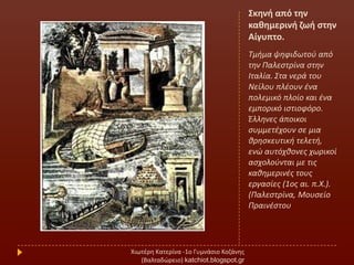 Σκθνι από τθν
κακθμερινι ηωι ςτθν
Αίγυπτο.
Σμιμα ψθφιδωτοφ από
τθν Παλεςτρίνα ςτθν
Ιταλία. ΢τα νερά του
Νείλου πλζουν ζνα
πολεμικό πλοίο και ζνα
εμπορικό ιςτιοφόρο.
Έλλθνεσ άποικοι
ςυμμετζχουν ςε μια
κρθςκευτικι τελετι,
ενϊ αυτόχκονεσ χωρικοί
αςχολοφνται με τισ
κακθμερινζσ τουσ
εργαςίεσ (1οσ αι. π.Χ.).
(Παλεςτρίνα, Μουςείο
Πραινζςτου
Χιωτζρθ Κατερίνα -1ο Γυμνάςιο Κοηάνθσ
(Βαλταδϊρειο) katchiot.blogspot.gr
 