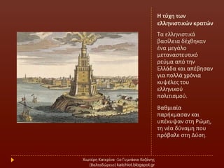 Η τφχθ των
ελλθνιςτικών κρατών
Σα ελλθνιςτικά
βαςίλεια δζχκθκαν
ζνα μεγάλο
μεταναςτευτικό
ρεφμα από τθν
Ελλάδα και απζβθςαν
για πολλά χρόνια
κυψζλεσ του
ελλθνικοφ
πολιτιςμοφ.
Βακμιαία
παρικμαςαν και
υπζκυψαν ςτθ Ρϊμθ,
τθ νζα δφναμθ που
πρόβαλε ςτθ Δφςθ.
Χιωτζρθ Κατερίνα -1ο Γυμνάςιο Κοηάνθσ
(Βαλταδϊρειο) katchiot.blogspot.gr
 