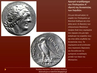 Αργυρό τετράδραχμο
του Πτολεμαίου Α΄
ιδρυτι τθσ δυναςτείασ
των Λαγιδών.
΢τθ μια πλευρά φζρει το
κεφάλι του Πτολεμαίου με
βαςιλικό διάδθμα και ςτθν
άλλθ αετό. Οι βαςιλείσ των
ελλθνιςτικϊν βαςιλείων
ζκοψαν δικά τουσ νομίςματα
που ζφεραν ςτθ μία όψθ
ανάγλυφο τθσ κεφαλισ τουσ
και ςτθν άλλθ ςφμβολα τθσ
δυναςτείασ τουσ. Σα
νομίςματα αυτά εκτόπιςαν
τουσ περςικοφσ δαρεικοφσ
και διευκόλυναν τισ
εμπορικζσ ςυναλλαγζσ
μεταξφ των λαϊν τθσ
Μεςογείου.
Χιωτζρθ Κατερίνα -1ο Γυμνάςιο Κοηάνθσ
(Βαλταδϊρειο) katchiot.blogspot.gr
 
