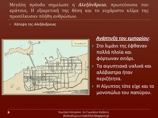 Μεγϊλη πρόοδο ςημεύωςε η Αλεξάνδρεια, πρωτεύουςα του
κρϊτουσ. Η εξαιρετικό τησ θϋςη και το ευχϊριςτο κλύμα τησ
προςϋλκυςαν πλόθη ανθρώπων.
Χιωτζρθ Κατερίνα -1ο Γυμνάςιο Κοηάνθσ
(Βαλταδϊρειο) katchiot.blogspot.gr
 Κάτοψθ τθσ Αλεξάνδρειασ
Ανάπτυξη του εμπορίου:
 ΢το λιμάνι τθσ ζφκαναν
πολλά πλοία και
φόρτωναν ςιτάρι.
 Σα αιγυπτιακά υαλικά και
αλάβαςτρα ιταν
περιηιτθτα.
 Η Αίγυπτοσ τότε είχε και το
μονοπϊλιο του παπφρου.
 