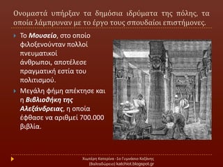 Ονομαςτϊ υπόρξαν τα δημόςια ιδρύματα τησ πόλησ, τα
οπούα λϊμπρυναν με το ϋργο τουσ ςπουδαύοι επιςτόμονεσ.
Χιωτζρθ Κατερίνα -1ο Γυμνάςιο Κοηάνθσ
(Βαλταδϊρειο) katchiot.blogspot.gr
 Σο Μουςείο, ςτο οποίο
φιλοξενοφνταν πολλοί
πνευματικοί
άνκρωποι, αποτζλεςε
πραγματικι εςτία του
πολιτιςμοφ.
 Μεγάλθ φιμθ απζκτθςε και
θ Βιβλιοθήκη τησ
Αλεξάνδρειασ, θ οποία
ζφκαςε να αρικμεί 700.000
βιβλία.
 