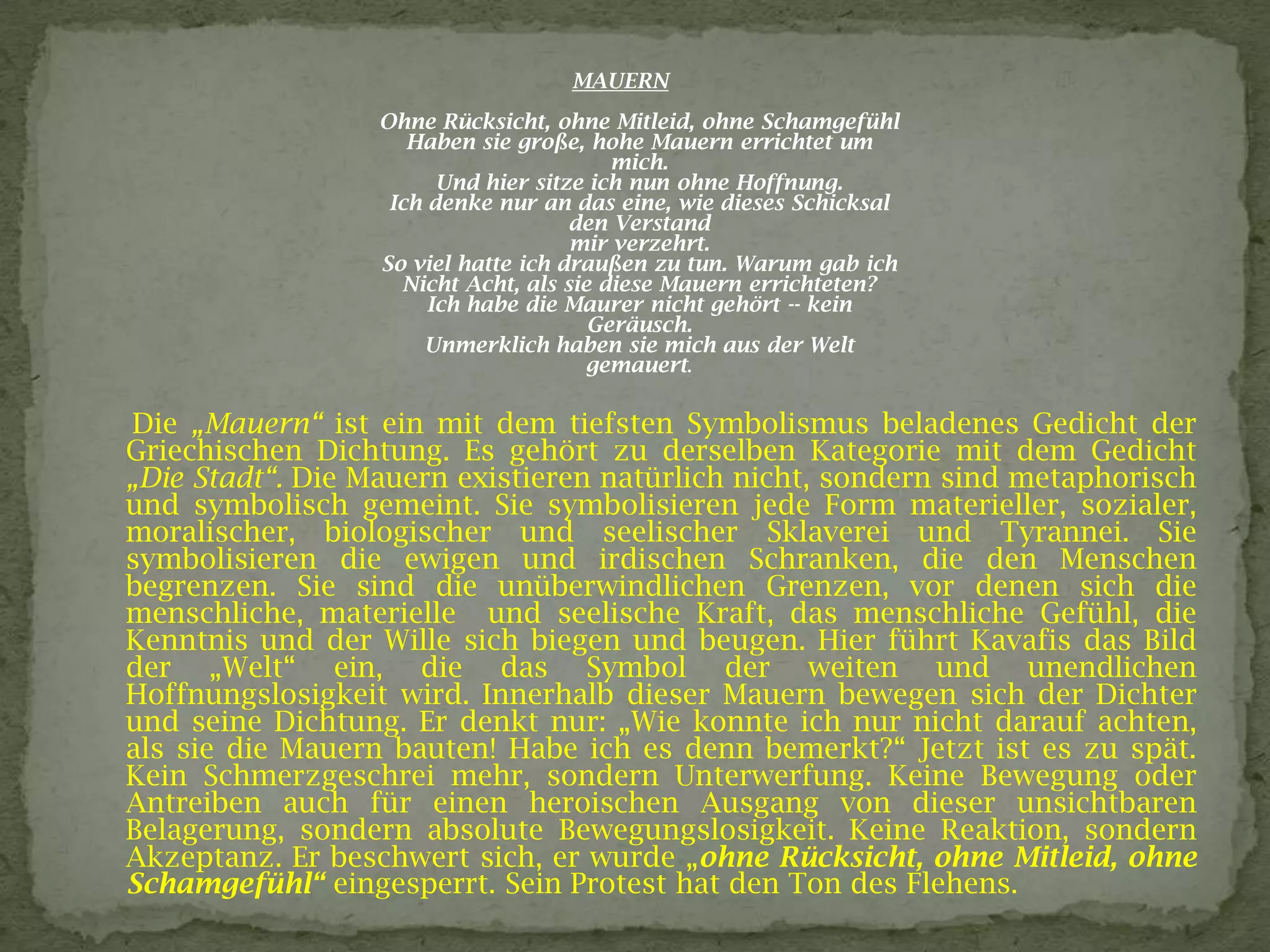MAUERN
Ohne Rücksicht, ohne Mitleid, ohne Schamgefühl
Haben sie große, hohe Mauern errichtet um
mich.
Und hier sitze ich nun ohne Hoffnung.
Ich denke nur an das eine, wie dieses Schicksal
den Verstand
mir verzehrt.
So viel hatte ich draußen zu tun. Warum gab ich
Nicht Acht, als sie diese Mauern errichteten?
Ich habe die Maurer nicht gehört -- kein
Geräusch.
Unmerklich haben sie mich aus der Welt
gemauert.
Die „Mauern“ ist ein mit dem tiefsten Symbolismus beladenes Gedicht der
Griechischen Dichtung. Es gehört zu derselben Kategorie mit dem Gedicht
„Die Stadt“. Die Mauern existieren natürlich nicht, sondern sind metaphorisch
und symbolisch gemeint. Sie symbolisieren jede Form materieller, sozialer,
moralischer, biologischer und seelischer Sklaverei und Tyrannei. Sie
symbolisieren die ewigen und irdischen Schranken, die den Menschen
begrenzen. Sie sind die unüberwindlichen Grenzen, vor denen sich die
menschliche, materielle und seelische Kraft, das menschliche Gefühl, die
Kenntnis und der Wille sich biegen und beugen. Hier führt Kavafis das Bild
der „Welt“ ein, die das Symbol der weiten und unendlichen
Hoffnungslosigkeit wird. Innerhalb dieser Mauern bewegen sich der Dichter
und seine Dichtung. Er denkt nur: „Wie konnte ich nur nicht darauf achten,
als sie die Mauern bauten! Habe ich es denn bemerkt?“ Jetzt ist es zu spät.
Kein Schmerzgeschrei mehr, sondern Unterwerfung. Keine Bewegung oder
Antreiben auch für einen heroischen Ausgang von dieser unsichtbaren
Belagerung, sondern absolute Bewegungslosigkeit. Keine Reaktion, sondern
Akzeptanz. Er beschwert sich, er wurde „ohne Rücksicht, ohne Mitleid, ohne
Schamgefühl“ eingesperrt. Sein Protest hat den Ton des Flehens.
 