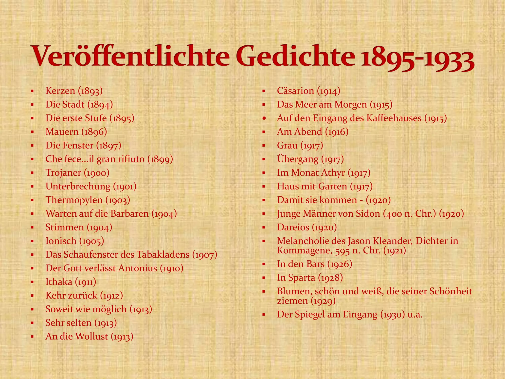  Kerzen (1893)
 Die Stadt (1894)
 Die erste Stufe (1895)
 Mauern (1896)
 Die Fenster (1897)
 Che fece...il gran rifiuto (1899)
 Trojaner (1900)
 Unterbrechung (1901)
 Thermopylen (1903)
 Warten auf die Barbaren (1904)
 Stimmen (1904)
 Ionisch (1905)
 Das Schaufenster des Tabakladens (1907)
 Der Gott verlässt Antonius (1910)
 Ithaka (1911)
 Kehr zurück (1912)
 Soweit wie möglich (1913)
 Sehr selten (1913)
 An die Wollust (1913)
 Cäsarion (1914)
 Das Meer am Morgen (1915)
 Auf den Eingang des Kaffeehauses (1915)
 Am Abend (1916)
 Grau (1917)
 Übergang (1917)
 Im Monat Athyr (1917)
 Haus mit Garten (1917)
 Damit sie kommen - (1920)
 Junge Männer von Sidon (400 n. Chr.) (1920)
 Dareios (1920)
 Melancholie des Jason Kleander, Dichter in
Kommagene, 595 n. Chr. (1921)
 In den Bars (1926)
 In Sparta (1928)
 Blumen, schön und weiß, die seiner Schönheit
ziemen (1929)
 Der Spiegel am Eingang (1930) u.a.
 