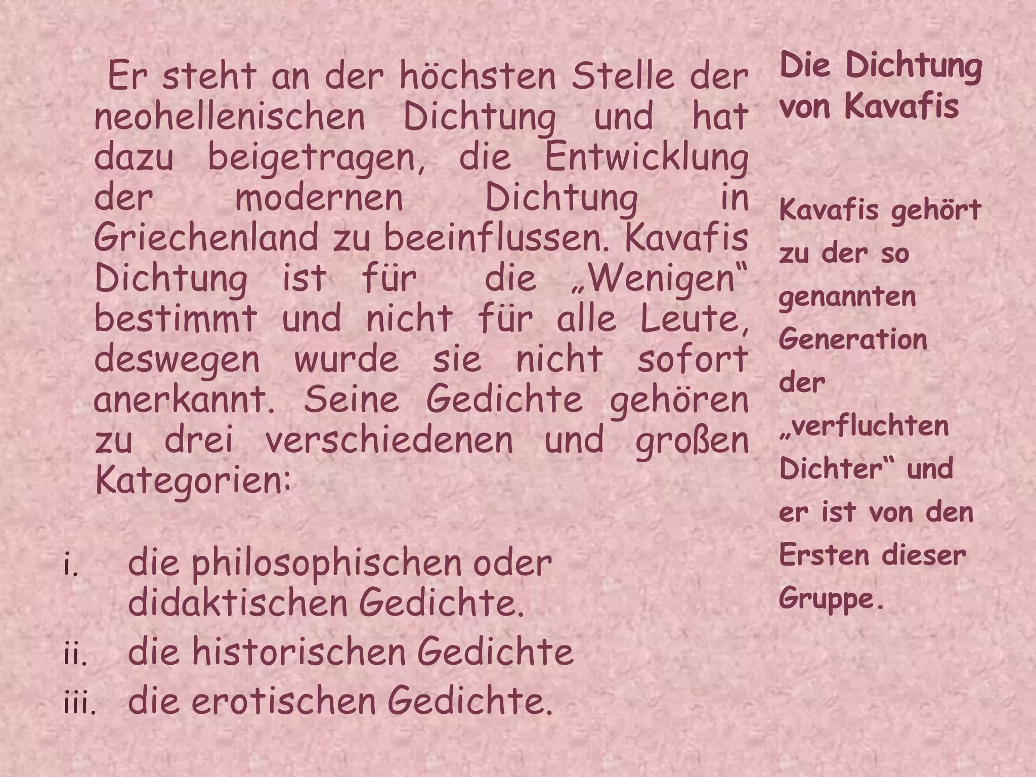 Er steht an der höchsten Stelle der
neohellenischen Dichtung und hat
dazu beigetragen, die Entwicklung
der modernen Dichtung in
Griechenland zu beeinflussen. Kavafis
Dichtung ist für die „Wenigen“
bestimmt und nicht für alle Leute,
deswegen wurde sie nicht sofort
anerkannt. Seine Gedichte gehören
zu drei verschiedenen und großen
Kategorien:
i. die philosophischen oder
didaktischen Gedichte.
ii. die historischen Gedichte
iii. die erotischen Gedichte.
Kavafis gehört
zu der so
genannten
Generation
der
„verfluchten
Dichter“ und
er ist von den
Ersten dieser
Gruppe.
Die Dichtung
von Kavafis
 