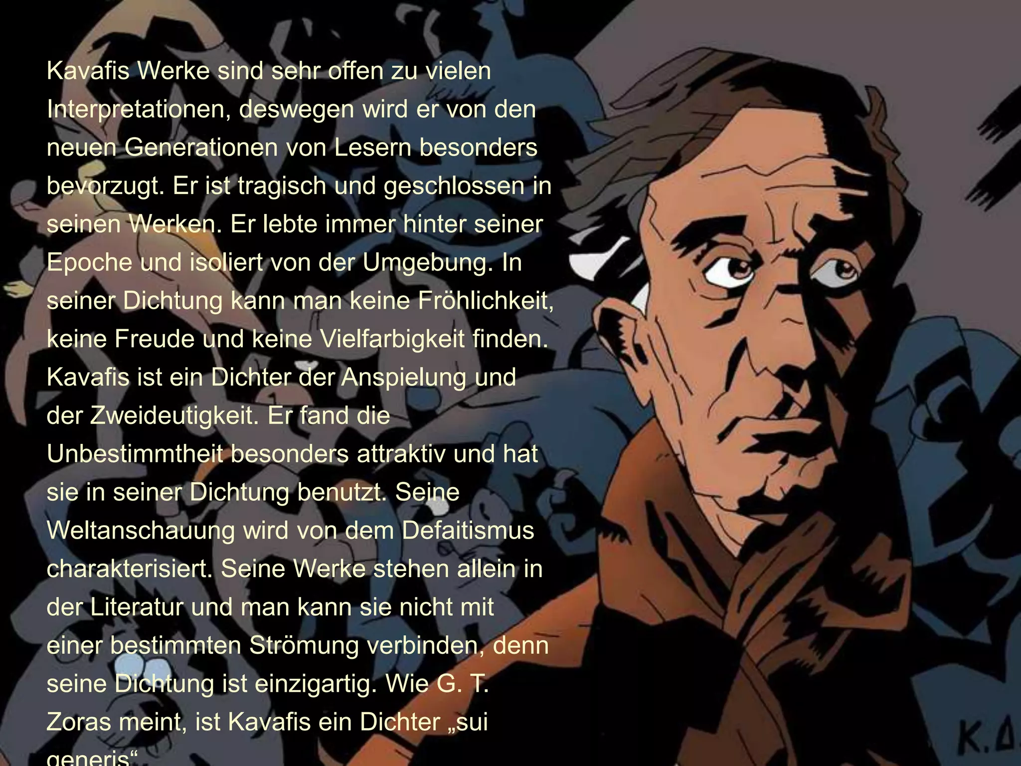 Kavafis Werke sind sehr offen zu vielen
Interpretationen, deswegen wird er von den
neuen Generationen von Lesern besonders
bevorzugt. Er ist tragisch und geschlossen in
seinen Werken. Er lebte immer hinter seiner
Epoche und isoliert von der Umgebung. In
seiner Dichtung kann man keine Fröhlichkeit,
keine Freude und keine Vielfarbigkeit finden.
Kavafis ist ein Dichter der Anspielung und
der Zweideutigkeit. Er fand die
Unbestimmtheit besonders attraktiv und hat
sie in seiner Dichtung benutzt. Seine
Weltanschauung wird von dem Defaitismus
charakterisiert. Seine Werke stehen allein in
der Literatur und man kann sie nicht mit
einer bestimmten Strömung verbinden, denn
seine Dichtung ist einzigartig. Wie G. T.
Zoras meint, ist Kavafis ein Dichter „sui
 