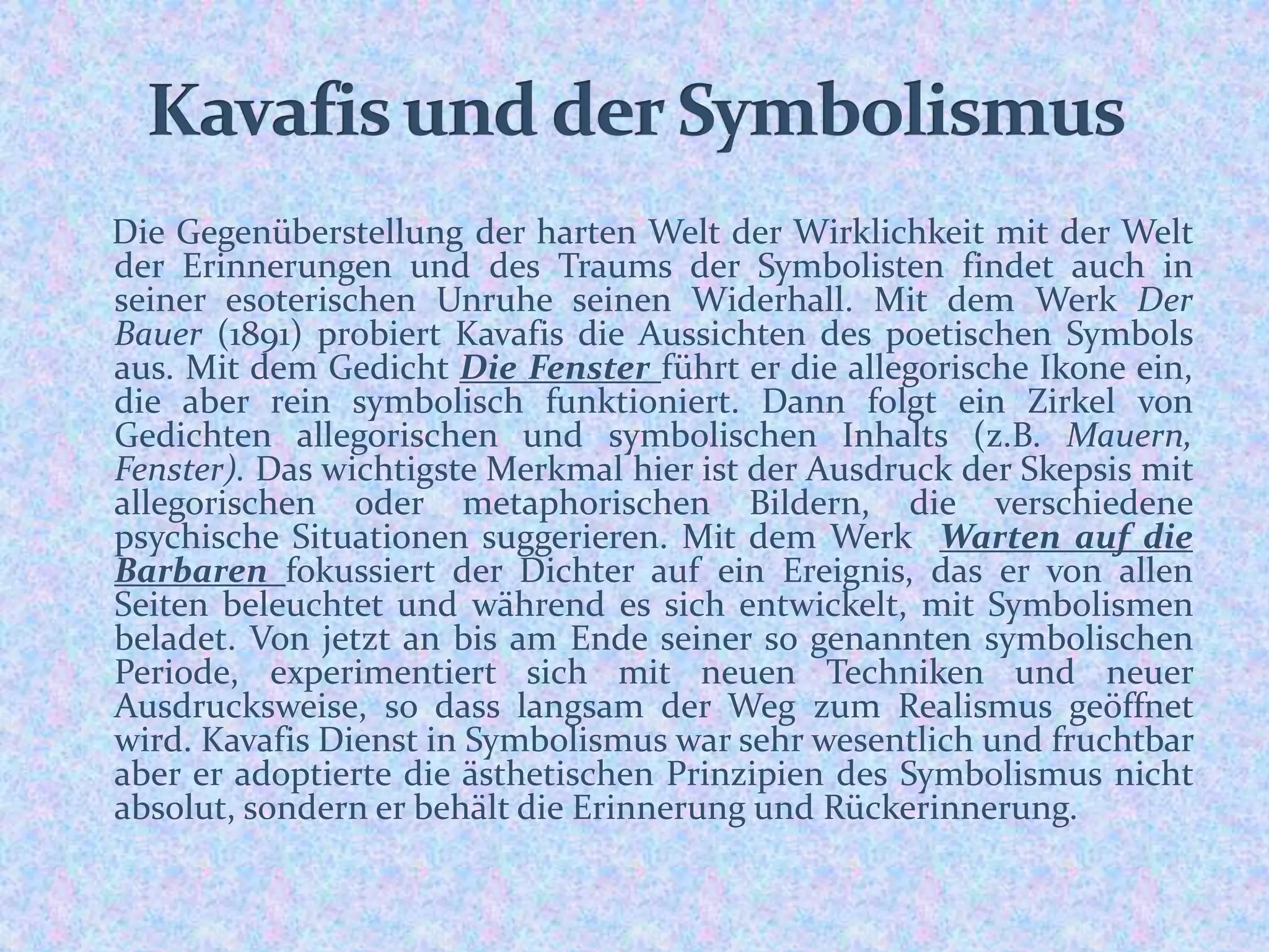 Die Gegenüberstellung der harten Welt der Wirklichkeit mit der Welt
der Erinnerungen und des Traums der Symbolisten findet auch in
seiner esoterischen Unruhe seinen Widerhall. Mit dem Werk Der
Bauer (1891) probiert Kavafis die Aussichten des poetischen Symbols
aus. Mit dem Gedicht Die Fenster führt er die allegorische Ikone ein,
die aber rein symbolisch funktioniert. Dann folgt ein Zirkel von
Gedichten allegorischen und symbolischen Inhalts (z.B. Mauern,
Fenster). Das wichtigste Merkmal hier ist der Ausdruck der Skepsis mit
allegorischen oder metaphorischen Bildern, die verschiedene
psychische Situationen suggerieren. Mit dem Werk Warten auf die
Barbaren fokussiert der Dichter auf ein Ereignis, das er von allen
Seiten beleuchtet und während es sich entwickelt, mit Symbolismen
beladet. Von jetzt an bis am Ende seiner so genannten symbolischen
Periode, experimentiert sich mit neuen Techniken und neuer
Ausdrucksweise, so dass langsam der Weg zum Realismus geöffnet
wird. Kavafis Dienst in Symbolismus war sehr wesentlich und fruchtbar
aber er adoptierte die ästhetischen Prinzipien des Symbolismus nicht
absolut, sondern er behält die Erinnerung und Rückerinnerung.
 