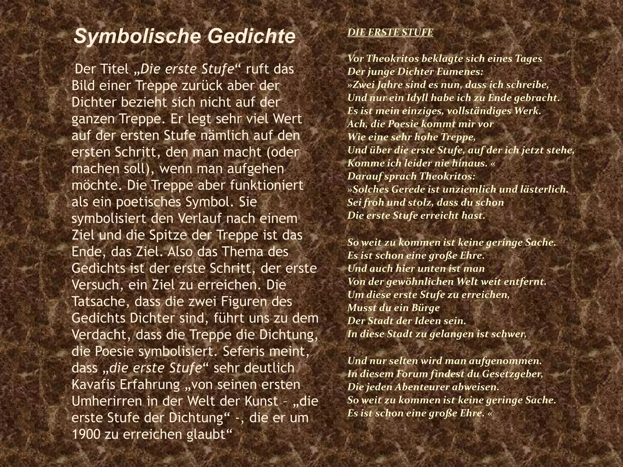 Der Titel „Die erste Stufe“ ruft das
Bild einer Treppe zurück aber der
Dichter bezieht sich nicht auf der
ganzen Treppe. Er legt sehr viel Wert
auf der ersten Stufe nämlich auf den
ersten Schritt, den man macht (oder
machen soll), wenn man aufgehen
möchte. Die Treppe aber funktioniert
als ein poetisches Symbol. Sie
symbolisiert den Verlauf nach einem
Ziel und die Spitze der Treppe ist das
Ende, das Ziel. Also das Thema des
Gedichts ist der erste Schritt, der erste
Versuch, ein Ziel zu erreichen. Die
Tatsache, dass die zwei Figuren des
Gedichts Dichter sind, führt uns zu dem
Verdacht, dass die Treppe die Dichtung,
die Poesie symbolisiert. Seferis meint,
dass „die erste Stufe“ sehr deutlich
Kavafis Erfahrung „von seinen ersten
Umherirren in der Welt der Kunst – „die
erste Stufe der Dichtung“ -, die er um
1900 zu erreichen glaubt“
DIE ERSTE STUFE
Vor Theokritos beklagte sich eines Tages
Der junge Dichter Eumenes:
»Zwei Jahre sind es nun, dass ich schreibe,
Und nur ein Idyll habe ich zu Ende gebracht.
Es ist mein einziges, vollständiges Werk.
Ach, die Poesie kommt mir vor
Wie eine sehr hohe Treppe,
Und über die erste Stufe, auf der ich jetzt stehe,
Komme ich leider nie hinaus. «
Darauf sprach Theokritos:
»Solches Gerede ist unziemlich und lästerlich.
Sei froh und stolz, dass du schon
Die erste Stufe erreicht hast.
So weit zu kommen ist keine geringe Sache.
Es ist schon eine große Ehre.
Und auch hier unten ist man
Von der gewöhnlichen Welt weit entfernt.
Um diese erste Stufe zu erreichen,
Musst du ein Bürge
Der Stadt der Ideen sein.
In diese Stadt zu gelangen ist schwer,
Und nur selten wird man aufgenommen.
In diesem Forum findest du Gesetzgeber,
Die jeden Abenteurer abweisen.
So weit zu kommen ist keine geringe Sache.
Es ist schon eine große Ehre. «
Symbolische Gedichte
 