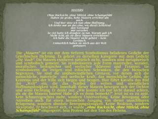 MAUERN
Ohne Rücksicht, ohne Mitleid, ohne Schamgefühl
Haben sie große, hohe Mauern errichtet um
mich.
Und hier sitze ich nun ohne Hoffnung.
Ich denke nur an das eine, wie dieses Schicksal
den Verstand
mir verzehrt.
So viel hatte ich draußen zu tun. Warum gab ich
Nicht Acht, als sie diese Mauern errichteten?
Ich habe die Maurer nicht gehört -- kein
Geräusch.
Unmerklich haben sie mich aus der Welt
gemauert.
Die „Mauern“ ist ein mit dem tiefsten Symbolismus beladenes Gedicht der
Griechischen Dichtung. Es gehört zu derselben Kategorie mit dem Gedicht
„Die Stadt“. Die Mauern existieren natürlich nicht, sondern sind metaphorisch
und symbolisch gemeint. Sie symbolisieren jede Form materieller, sozialer,
moralischer, biologischer und seelischer Sklaverei und Tyrannei. Sie
symbolisieren die ewigen und irdischen Schranken, die den Menschen
begrenzen. Sie sind die unüberwindlichen Grenzen, vor denen sich die
menschliche, materielle und seelische Kraft, das menschliche Gefühl, die
Kenntnis und der Wille sich biegen und beugen. Hier führt Kavafis das Bild
der „Welt“ ein, die das Symbol der weiten und unendlichen
Hoffnungslosigkeit wird. Innerhalb dieser Mauern bewegen sich der Dichter
und seine Dichtung. Er denkt nur: „Wie konnte ich nur nicht darauf achten,
als sie die Mauern bauten! Habe ich es denn bemerkt?“ Jetzt ist es zu spät.
Kein Schmerzgeschrei mehr, sondern Unterwerfung. Keine Bewegung oder
Antreiben auch für einen heroischen Ausgang von dieser unsichtbaren
Belagerung, sondern absolute Bewegungslosigkeit. Keine Reaktion, sondern
Akzeptanz. Er beschwert sich, er wurde „ohne Rücksicht, ohne Mitleid, ohne
Schamgefühl“ eingesperrt. Sein Protest hat den Ton des Flehens.
 