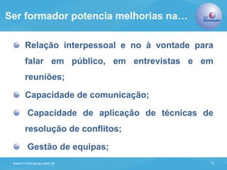 www.in-formacao.com.pt 3
Relação interpessoal e no à vontade para
falar em público, em entrevistas e em
reuniões;
Capacidade de comunicação;
Capacidade de aplicação de técnicas de
resolução de conflitos;
Gestão de equipas;
Ser formador potencia melhorias na…
 