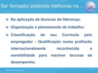 www.in-formacao.com.pt 4
Na aplicação de técnicas de liderança;
Organização e planeamento do trabalho;
Classificação do seu Currículo pelo
empregador - Qualificação numa profissão
internacionalmente reconhecida e
sensibilidade para resolver lacunas de
desempenho;
Ser formador potencia melhorias na…
 