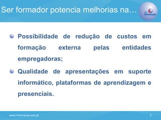 www.in-formacao.com.pt 5
Possibilidade de redução de custos em
formação externa pelas entidades
empregadoras;
Qualidade de apresentações em suporte
informático, plataformas de aprendizagem e
presenciais.
Ser formador potencia melhorias na…
 