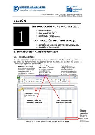 TLS012 – Taller de MS Project 2010 para la Gestión de Proyectos
Sesión 01 – Material de Lectura v1
1
SESIÓN
INTRODUCCIÓN AL MS PROJECT 2010
 GENERALIDADES
 CINTA DE HERRAMIENTAS
 EXPLORANDO VISTAS
 EXPLORANDO TABLAS
 CONOCIENDO LOS INFORMES
PLANIFICACIÓN DEL PROYECTO (I)
 CREACIÓN DEL PROYECTO MEDIANTE WBS CHART PRO
 CREACIÓN DEL PROYECTO MEDIANTE MS PROJECT 2010
 CREACIÓN DE CALENDARIOS
1. INTRODUCCIÓN AL MS PROJECT 2010
1.1. GENERALIDADES
En estas secciones, exploraremos el nuevo entorno de MS Project 2010, utilizando
las cintas de herramientas, navegando por el Diagrama de Gantt y la Escala de
Tiempo, que aparecen por defecto.
FIGURA 1: Vista por Defecto en MS Project 2010
1
Área de Texto del
Diagrama de Gantt
Área de Barras del
Diagrama de Gantt
Atajos a
vistas y
Deslizador
de Zoom:
Cambie de
vista o nivel
de zoom
rápidamente.
La Cinta: Es la barra
principal de comandos y
reemplaza a las barras
de herramientas y
menús de las versiones
anteriores.
Vista de Diagrama
de Gantt: Es la vista
principal y tiene dos
lados básicos: el
área de texto y el
área de barras.
Vista de Escala de
Tiempo: Se muestra
automáticamente
encima de otras vistas.
Es una visión resumida
de todo el cronograma.
Autofiltros: Filtran
información por
filas
 