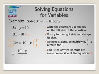 Solving Equations
for Variables
Solve 3 10 forx y x
3 10x y
3 10x y
3 10
1 1
3 3
x y
1
3
10
3
y
x
Example:
Write the equation: x is already
on the left side of the equation
Move y to the right side and change
its sign.
We need x alone, so multiply by to
remove the 3.
This is the answer, because x is
alone on one side of the equation 
 