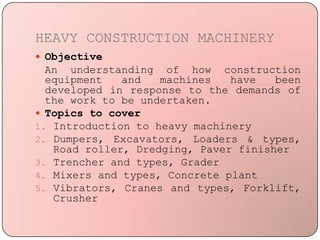 HEAVY CONSTRUCTION MACHINERY
 Objective
An understanding of how construction
equipment and machines have been
developed in response to the demands of
the work to be undertaken.
 Topics to cover
1. Introduction to heavy machinery
2. Dumpers, Excavators, Loaders & types,
Road roller, Dredging, Paver finisher
3. Trencher and types, Grader
4. Mixers and types, Concrete plant
5. Vibrators, Cranes and types, Forklift,
Crusher
 