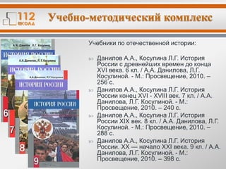 Учебники по отечественной истории:
 Данилов А.А., Косулина Л.Г. История
России с древнейших времен до конца
XVI века. 6 кл. / А.А. Данилова, Л.Г.
Косулиной. - М.: Просвещение, 2010. –
256 с.
 Данилов А.А., Косулина Л.Г. История
России конец XVI - XVIII век. 7 кл. / А.А.
Данилова, Л.Г. Косулиной. - М.:
Просвещение, 2010. – 240 с.
 Данилов А.А., Косулина Л.Г. История
России XIX век. 8 кл. / А.А. Данилова, Л.Г.
Косулиной. - М.: Просвещение, 2010. –
288 с.
 Данилов А.А., Косулина Л.Г. История
России. XX — начало XXI века. 9 кл. / А.А.
Данилова, Л.Г. Косулиной. - М.:
Просвещение, 2010. – 398 с.
 