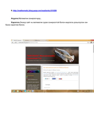 8. http://mathematic.blog.gogo.mn/read/entry191699
Агуулга.Математик сонирхогчдод .
Хэрэглээ.Энэхүү сайт нь математик сурах сонирхолтой болон мэдлэгээ дээшлүүлэх хэн
бүхэн хэрэглэж болно.
 