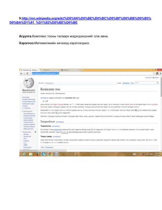 9.http://mn.wikipedia.org/wiki/%D0%9A%D0%BE%D0%BC%D0%BF%D0%BB%D0%B5%
D0%BA%D1%81_%D1%82%D0%BE%D0%BE
Агуулга.Комплекс тооны талаарх мэдэгдэхүүнийг олж авна.
Хэрэглээ.Математикийн хичээлд хэрэглэгдэнэ.
 